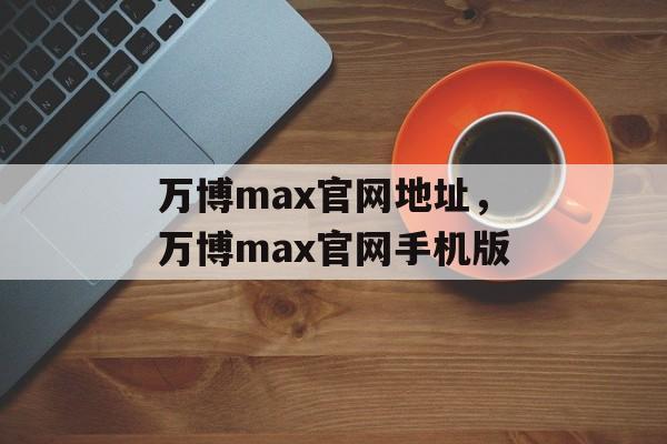 万博max官网地址，万博max官网手机版