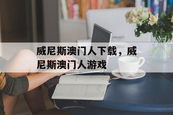 威尼斯澳门人下载，威尼斯澳门人游戏