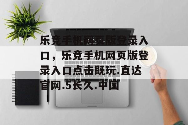 乐竞手机网页版登录入口，乐竞手机网页版登录入口点击既玩.直达官网.5长久.中国