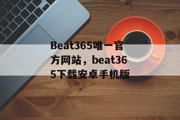 Beat365唯一官方网站，beat365下载安卓手机版